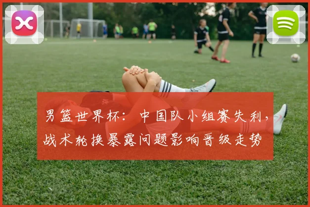 男篮世界杯：中国队小组赛失利，战术轮换暴露问题影响晋级走势