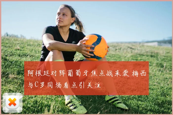 阿根廷对阵葡萄牙焦点战来袭 梅西与C罗同场看点引关注