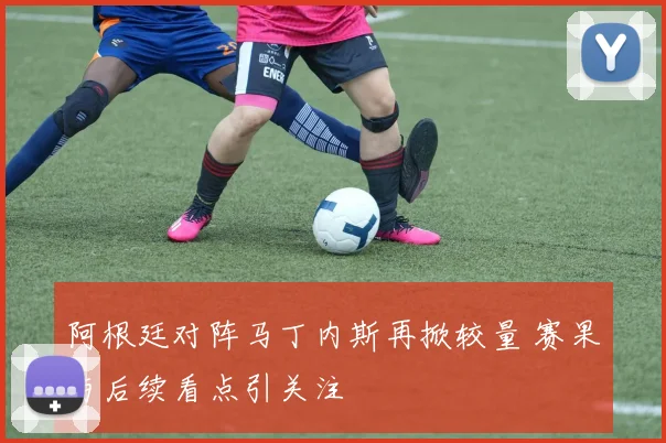 阿根廷对阵马丁内斯再掀较量 赛果与后续看点引关注
