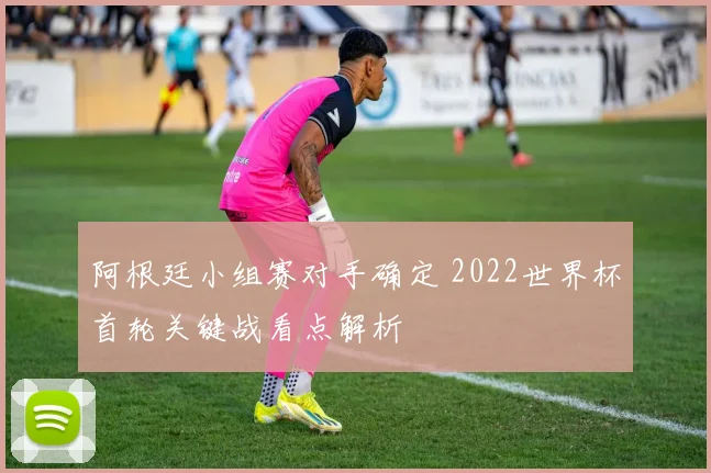 阿根廷小组赛对手确定 2022世界杯首轮关键战看点解析