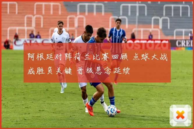 阿根廷对阵荷兰比赛回顾 点球大战成胜负关键 晋级悬念延续