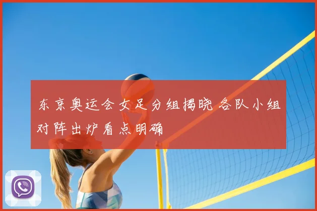 东京奥运会女足分组揭晓 各队小组对阵出炉看点明确