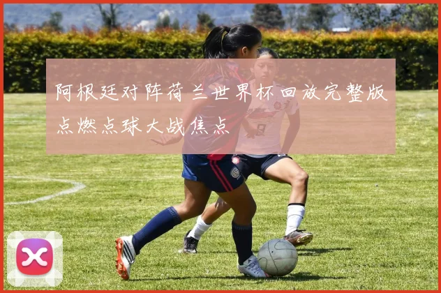 阿根廷对阵荷兰世界杯回放完整版点燃点球大战焦点