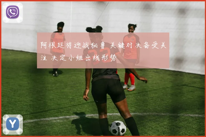 阿根廷将迎战秘鲁 关键对决备受关注 决定小组出线形势