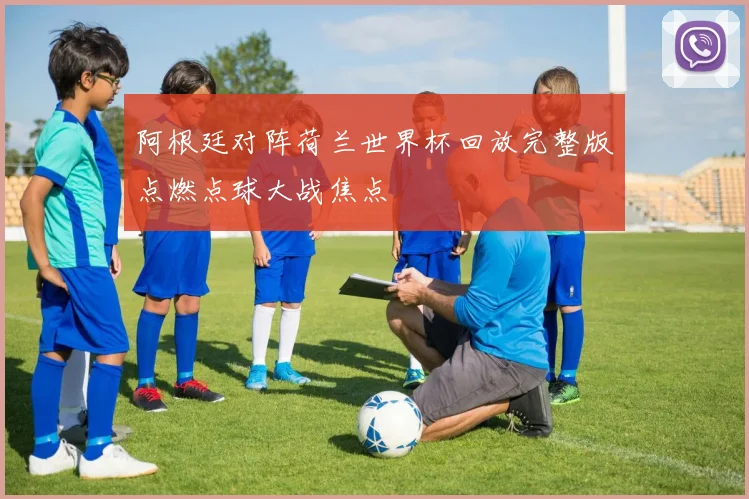 阿根廷对阵荷兰世界杯回放完整版点燃点球大战焦点