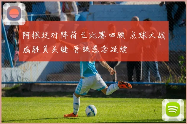 阿根廷对阵荷兰比赛回顾 点球大战成胜负关键 晋级悬念延续