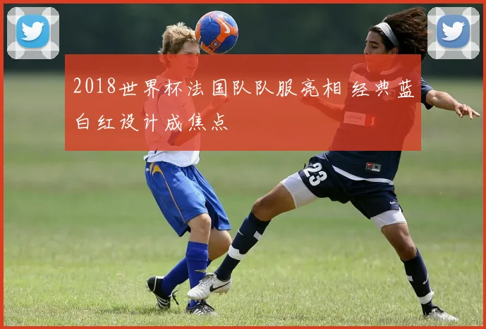 2018世界杯法国队队服亮相 经典蓝白红设计成焦点