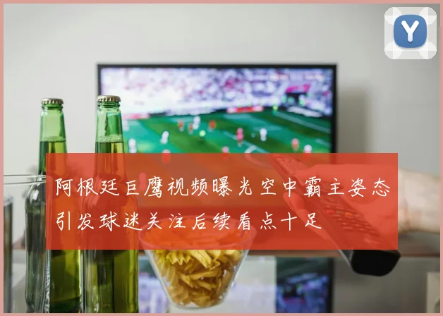 阿根廷巨鹰视频曝光空中霸主姿态引发球迷关注后续看点十足