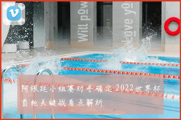 阿根廷小组赛对手确定 2022世界杯首轮关键战看点解析