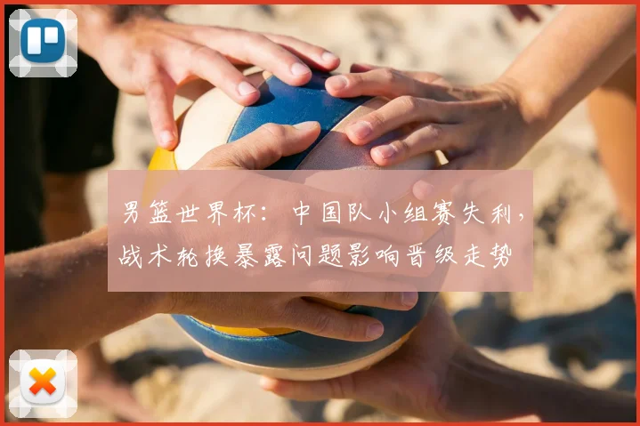 男篮世界杯：中国队小组赛失利，战术轮换暴露问题影响晋级走势