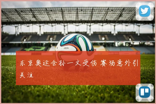 东京奥运会孙一文受伤 赛场意外引关注