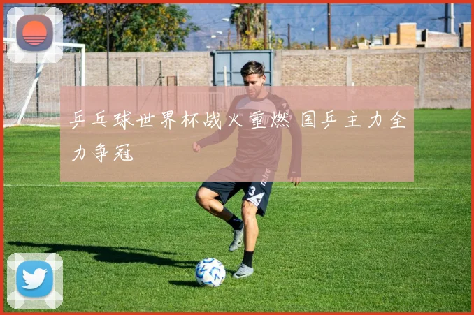 乒乓球世界杯战火重燃 国乒主力全力争冠
