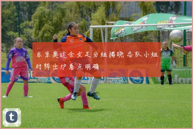 东京奥运会女足分组揭晓 各队小组对阵出炉看点明确