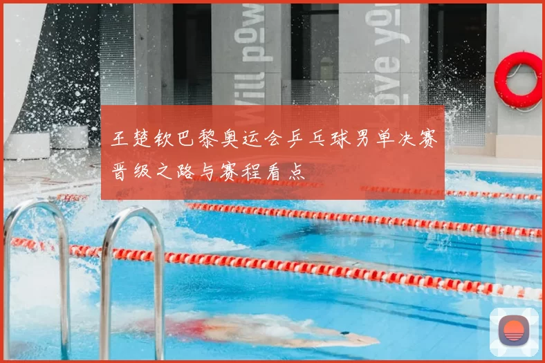 王楚钦巴黎奥运会乒乓球男单决赛晋级之路与赛程看点