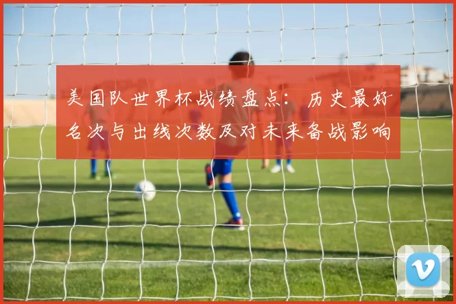美国队世界杯战绩盘点:历史最好名次与出线次数及对未来备战影响