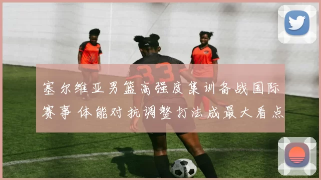 塞尔维亚男篮高强度集训备战国际赛事 体能对抗调整打法成最大看点