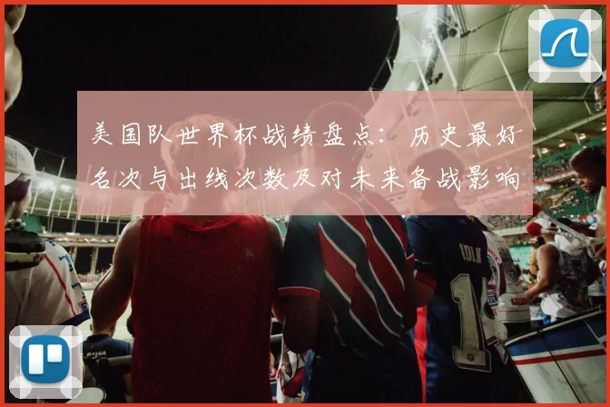 美国队世界杯战绩盘点:历史最好名次与出线次数及对未来备战影响