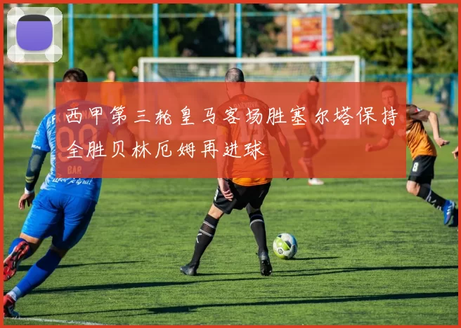 西甲第三轮皇马客场胜塞尔塔保持全胜贝林厄姆再进球