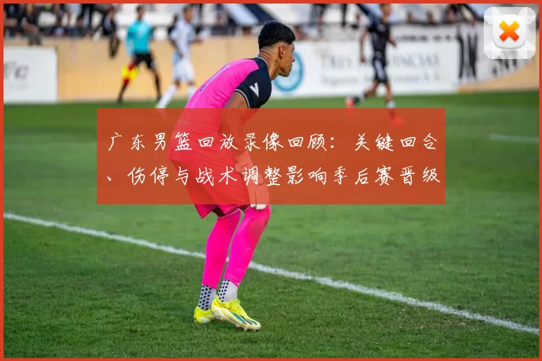 广东男篮回放录像回顾:关键回合、伤停与战术调整影响季后赛晋级局势