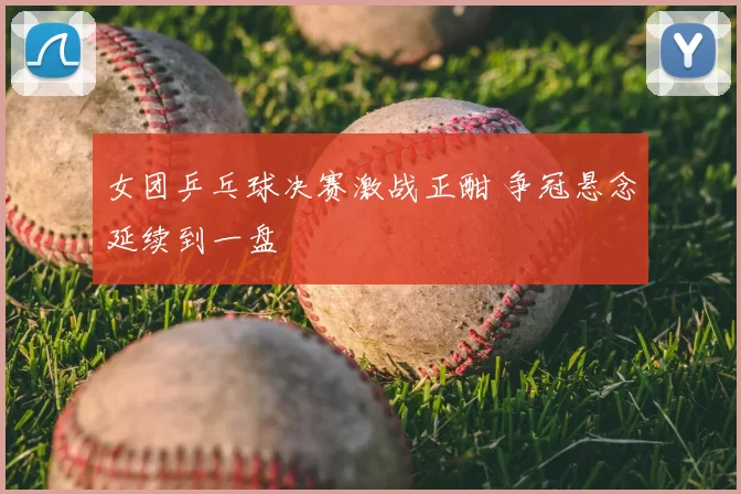 女团乒乓球决赛激战正酣 争冠悬念延续到一盘