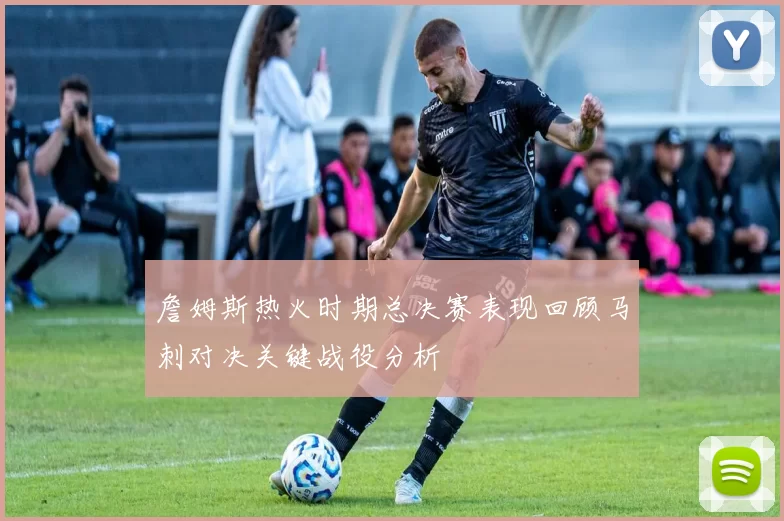 詹姆斯热火时期总决赛表现回顾马刺对决关键战役分析