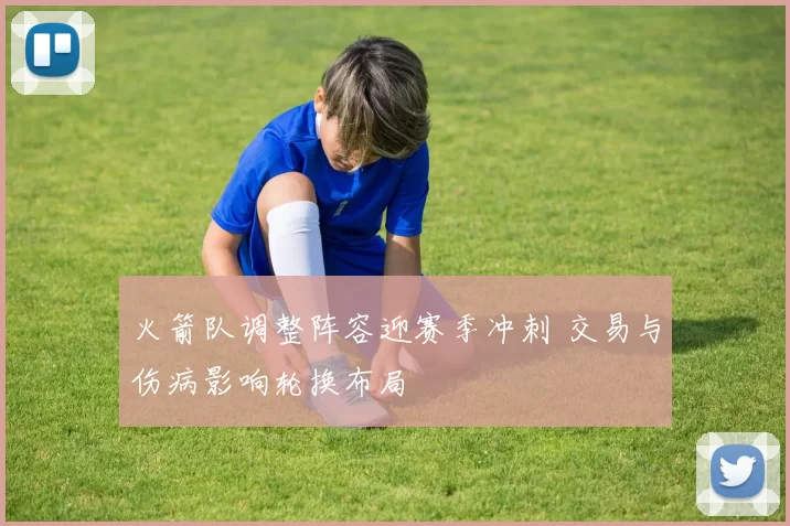 火箭队调整阵容迎赛季冲刺 交易与伤病影响轮换布局