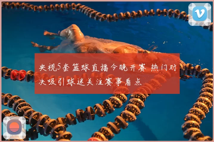 央视5套篮球直播今晚开赛 热门对决吸引球迷关注赛事看点