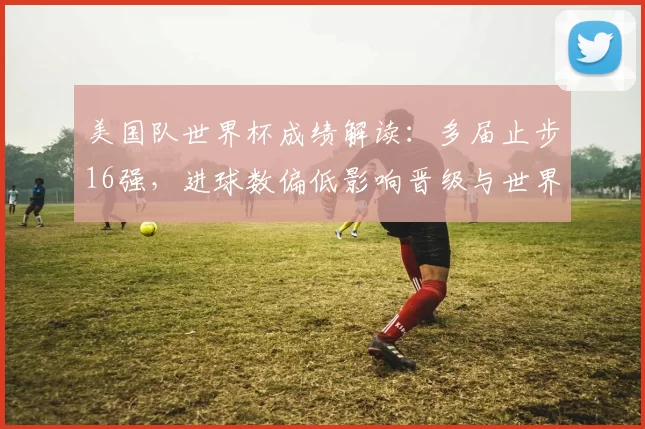美国队世界杯成绩解读:多届止步16强,进球数偏低影响晋级与世界排名