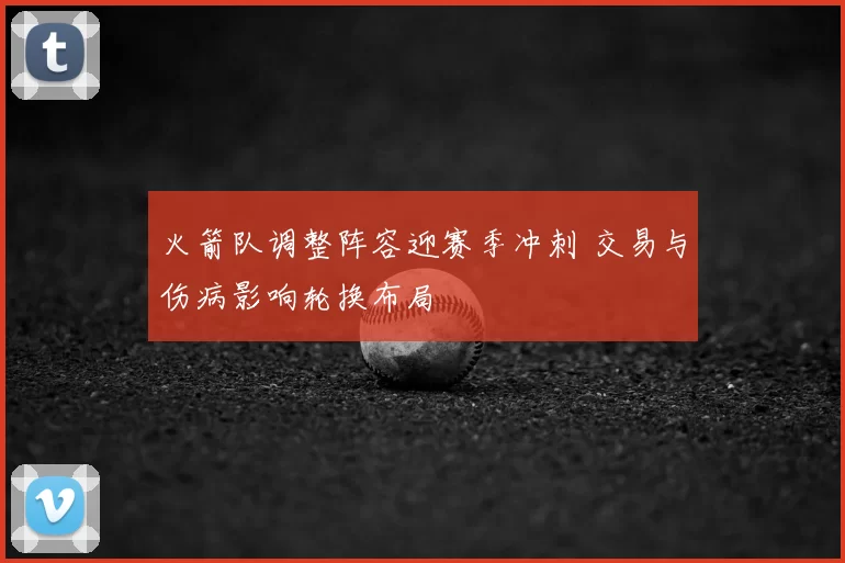 火箭队调整阵容迎赛季冲刺 交易与伤病影响轮换布局