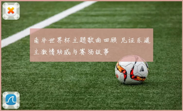 南非世界杯主题歌曲回顾 见证东道主激情助威与赛场故事