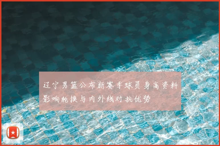 辽宁男篮公布新赛季球员身高资料影响轮换与内外线对抗优势
