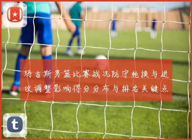 玛吉斯男篮比赛战况防守轮换与进攻调整影响得分分布与排名关键点