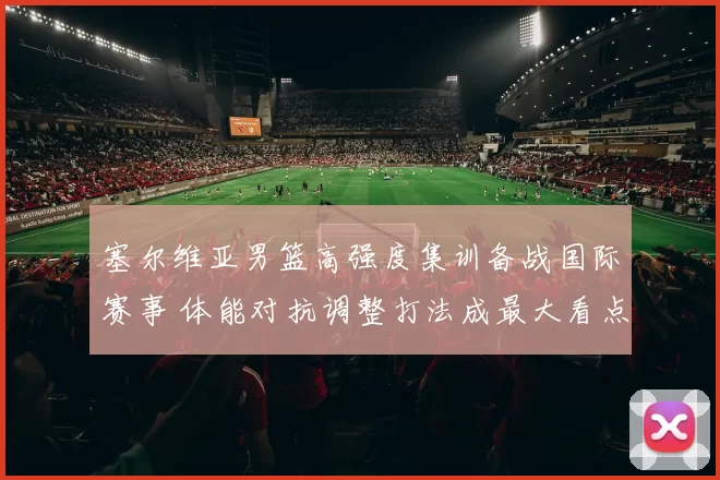 塞尔维亚男篮高强度集训备战国际赛事 体能对抗调整打法成最大看点