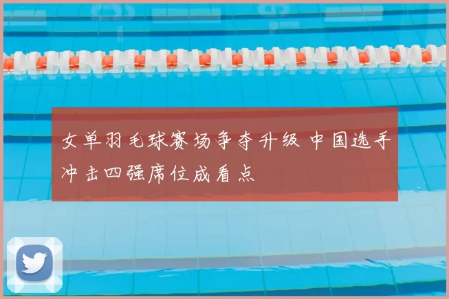 女单羽毛球赛场争夺升级 中国选手冲击四强席位成看点