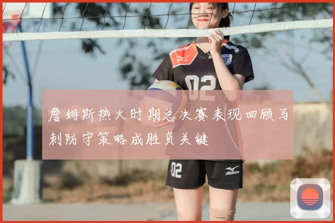 詹姆斯热火时期总决赛表现回顾马刺防守策略成胜负关键