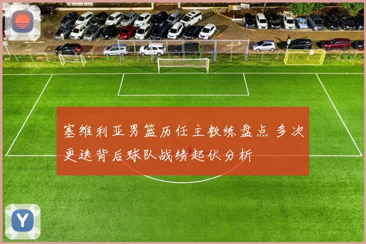 塞维利亚男篮历任主教练盘点 多次更迭背后球队战绩起伏分析