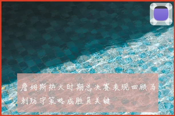 詹姆斯热火时期总决赛表现回顾马刺防守策略成胜负关键