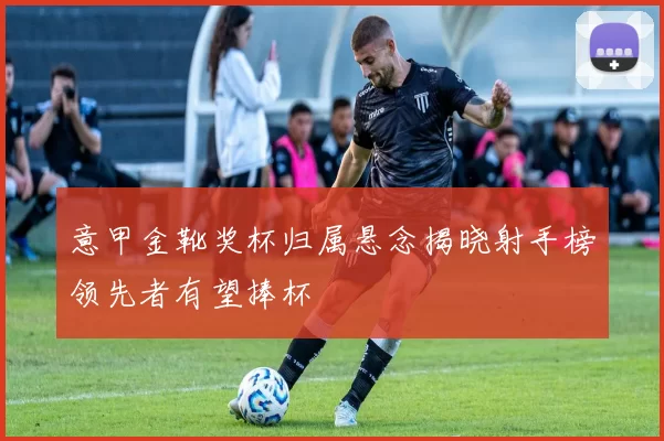 意甲金靴奖杯归属悬念揭晓射手榜领先者有望捧杯