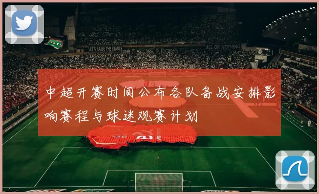 中超开赛时间公布各队备战安排影响赛程与球迷观赛计划