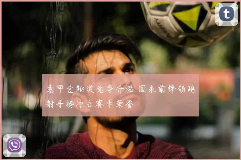 意甲金靴奖竞争升温 国米前锋领跑射手榜冲击赛季荣誉