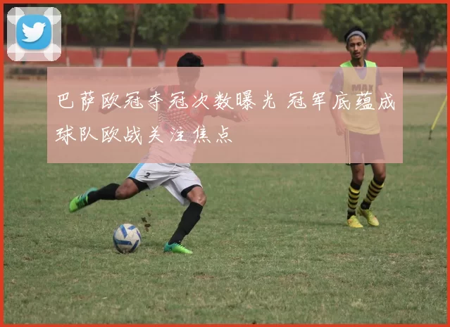 巴萨欧冠夺冠次数曝光 冠军底蕴成球队欧战关注焦点