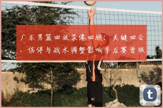 广东男篮回放录像回顾:关键回合、伤停与战术调整影响季后赛晋级局势