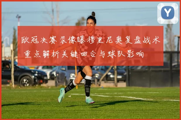 欧冠决赛录像曝穆里尼奥复盘战术 重点解析关键回合与球队影响